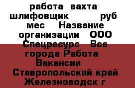 работа. вахта. шлифовщик. 50 000 руб./мес. › Название организации ­ ООО Спецресурс - Все города Работа » Вакансии   . Ставропольский край,Железноводск г.